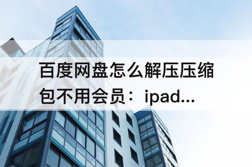 百度网盘怎么解压压缩包不用会员：ipad百度网盘怎么解压压缩包不用会员