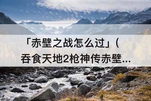 「赤壁之战怎么过」(吞食天地2枪神传赤壁之战怎么过)