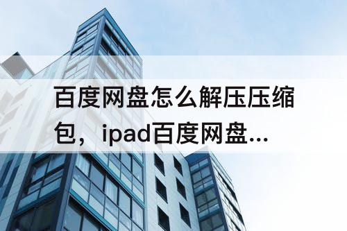 百度网盘怎么解压压缩包，ipad百度网盘怎么解压压缩包不用会员