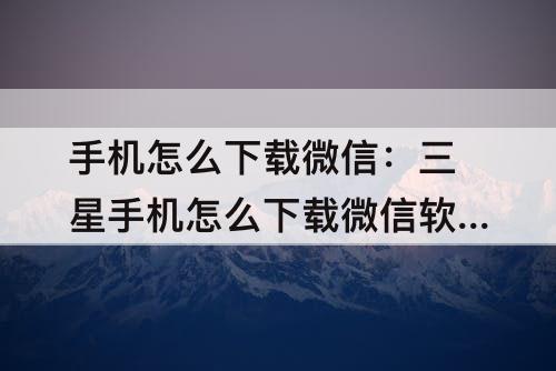 手机怎么下载微信：三星手机怎么下载微信软件