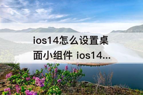 ios14怎么设置桌面小组件 ios14怎么设置桌面小组件闹钟