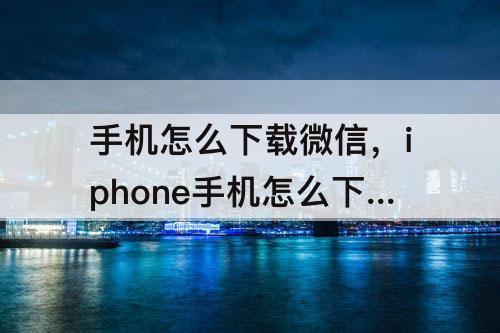 手机怎么下载微信，iphone手机怎么下载微信看看视频