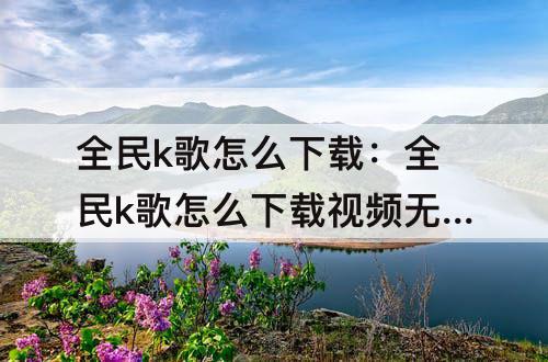 全民k歌怎么下载：全民k歌怎么下载视频无水印