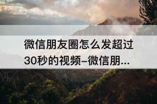微信朋友圈怎么发超过30秒的视频-微信朋友圈怎么发超过30秒的视频除了笔记