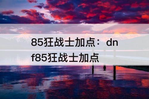 85狂战士加点：dnf85狂战士加点