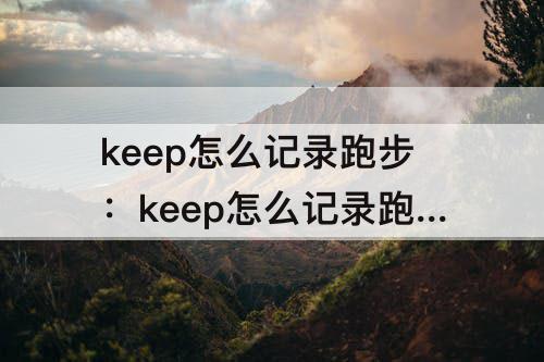 keep怎么记录跑步：keep怎么记录跑步轨迹视频