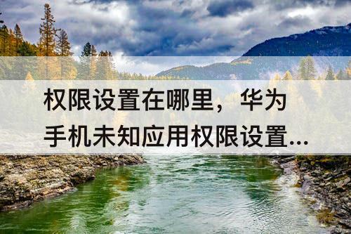 权限设置在哪里，华为手机未知应用权限设置在哪里