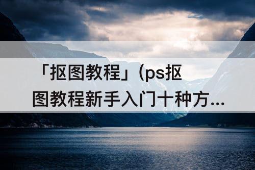「抠图教程」(ps抠图教程新手入门十种方法)