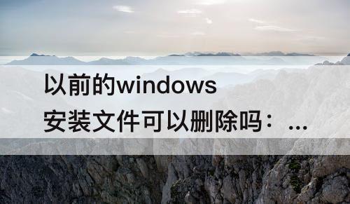 以前的windows安装文件可以删除吗：以前的windows安装文件可以删除吗win10