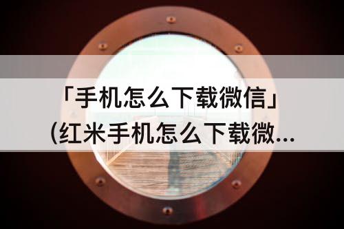 「手机怎么下载微信」(红米手机怎么下载微信分身)