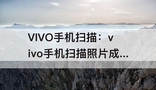 VIVO手机扫描：vivo手机扫描照片成电子版