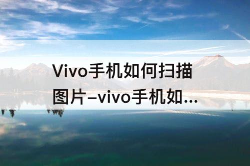 Vivo手机如何扫描图片-vivo手机如何扫描图片为PDF
